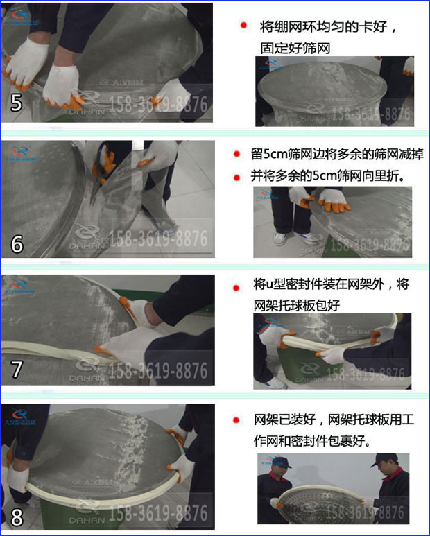第五步：將旋振篩繃網(wǎng)環(huán)均勻的卡好固定好篩網(wǎng)第六步：留5cm篩網(wǎng)邊將多余的篩網(wǎng)減掉，并將多余的5cm篩網(wǎng)向里折第七步：將u型密封件裝在網(wǎng)架外，將網(wǎng)架托球板包好第八步：網(wǎng)架已裝好，網(wǎng)架托球板用工作網(wǎng)和密封件包裹好。
