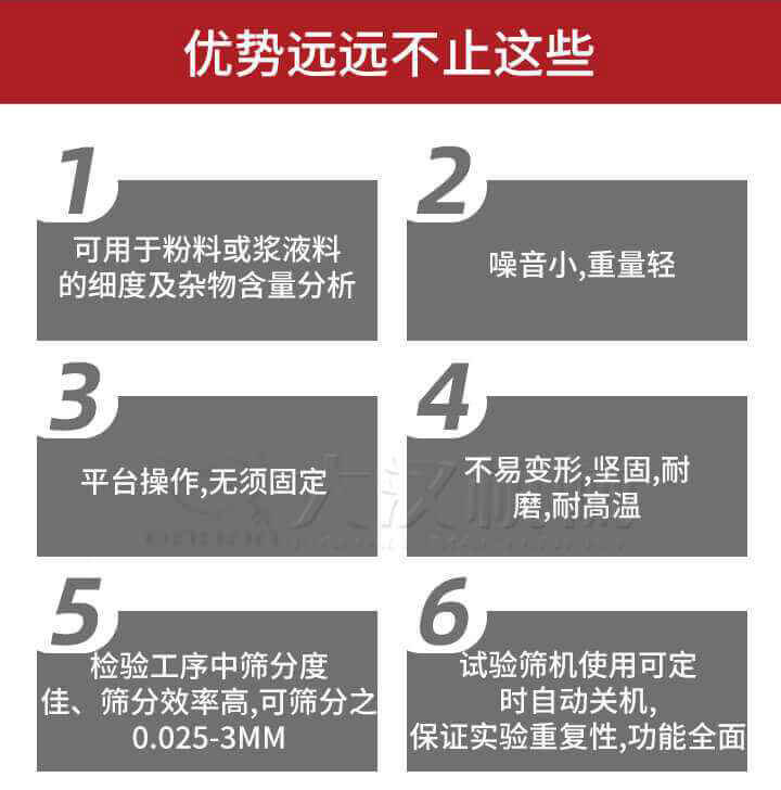 試驗篩優(yōu)勢：1，可用于粉料或漿液料的細度及雜物含量分析。2，噪音小，重量輕。3，平臺操作，無須固定。4，不易變形，堅固，耐磨，耐高溫。5，檢驗工序中篩分度佳，篩分效率高，可篩分之0.025-3MM6，試驗篩機使用可定時自動關機保證實驗重復性，功能全面。
