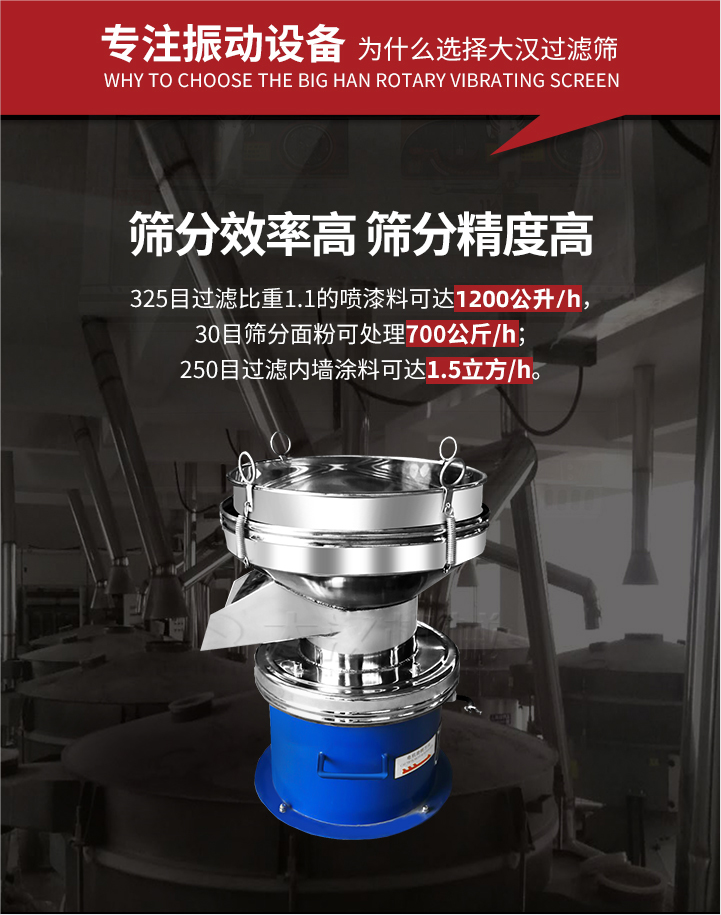 大漢過(guò)濾篩篩分效率高,精度高;325目過(guò)濾比重1:1的噴油漆可達(dá)1200公升/時(shí);30目篩粉面粉可處理700公斤/時(shí);250目過(guò)濾內(nèi)墻涂料可達(dá)1.5立方/h;過(guò)濾篩廠家直銷價(jià)格便宜。過(guò)濾篩適用物料：粘液粉末都可以使用具體產(chǎn)品如下：奶制品，油漆，泥漿，淀粉，果汁等。